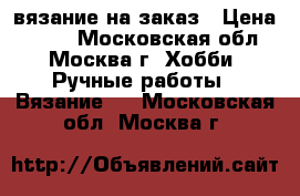 вязание на заказ › Цена ­ 500 - Московская обл., Москва г. Хобби. Ручные работы » Вязание   . Московская обл.,Москва г.